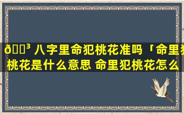 🌳 八字里命犯桃花准吗「命里犯桃花是什么意思 命里犯桃花怎么办」